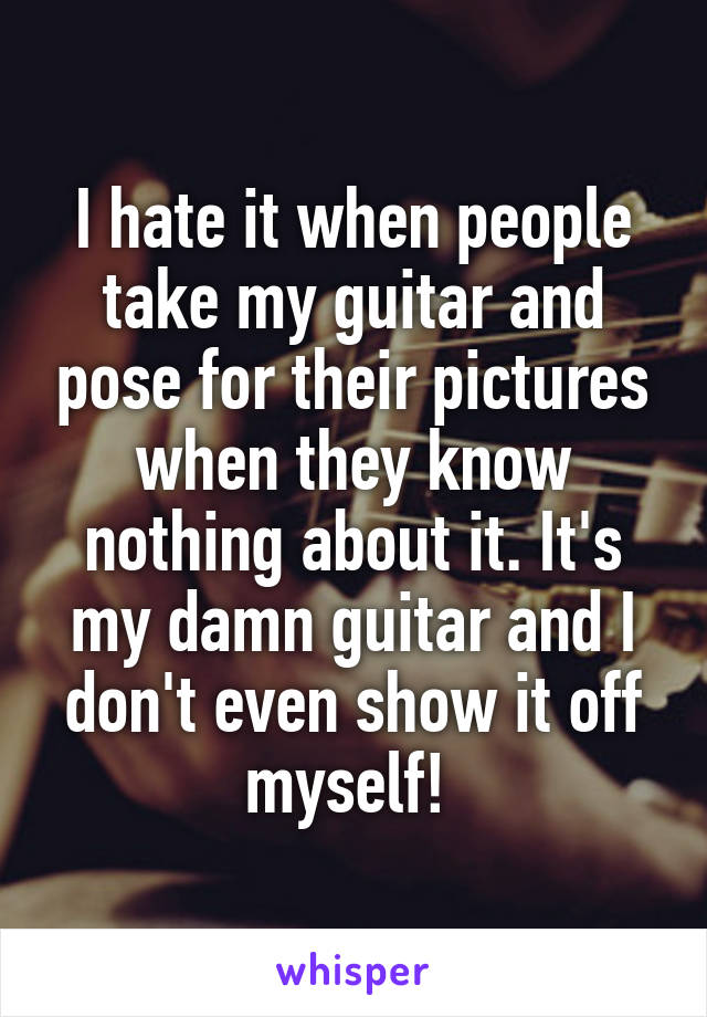 I hate it when people take my guitar and pose for their pictures when they know nothing about it. It's my damn guitar and I don't even show it off myself! 