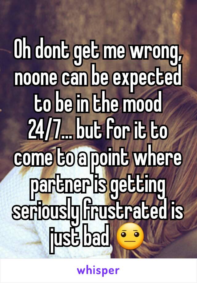 Oh dont get me wrong, noone can be expected to be in the mood 24/7... but for it to come to a point where partner is getting seriously frustrated is just bad 😐