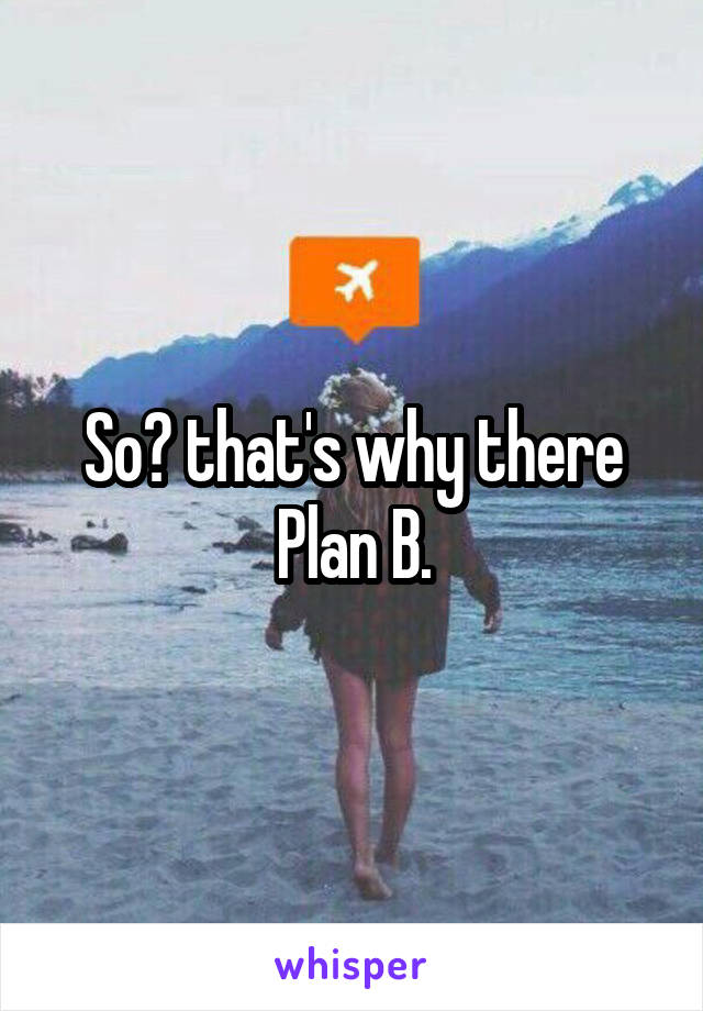 So? that's why there Plan B.