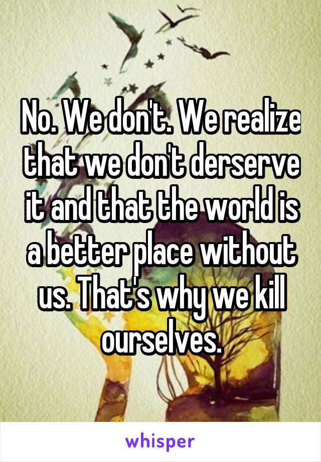 No. We don't. We realize that we don't derserve it and that the world is a better place without us. That's why we kill ourselves.