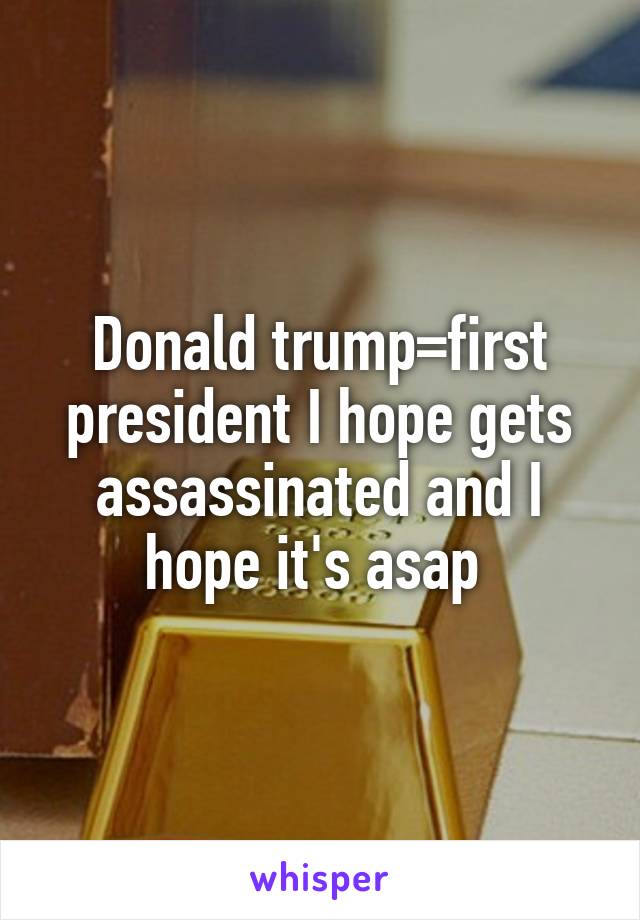 Donald trump=first president I hope gets assassinated and I hope it's asap 