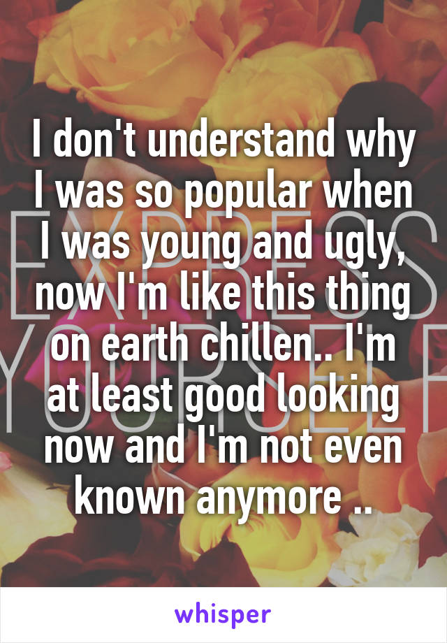 I don't understand why I was so popular when I was young and ugly, now I'm like this thing on earth chillen.. I'm at least good looking now and I'm not even known anymore ..