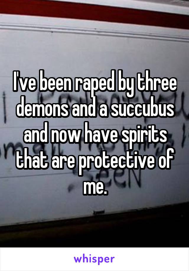 I've been raped by three demons and a succubus and now have spirits that are protective of me.