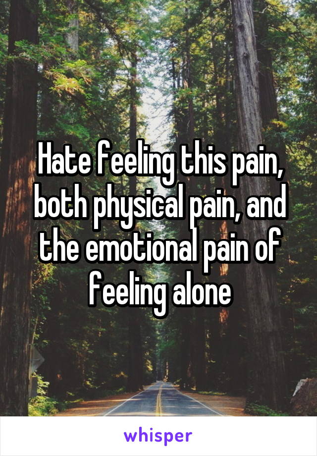 Hate feeling this pain, both physical pain, and the emotional pain of feeling alone