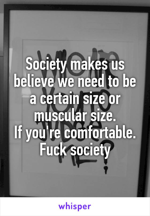 Society makes us believe we need to be a certain size or muscular size.
If you're comfortable.
Fuck society