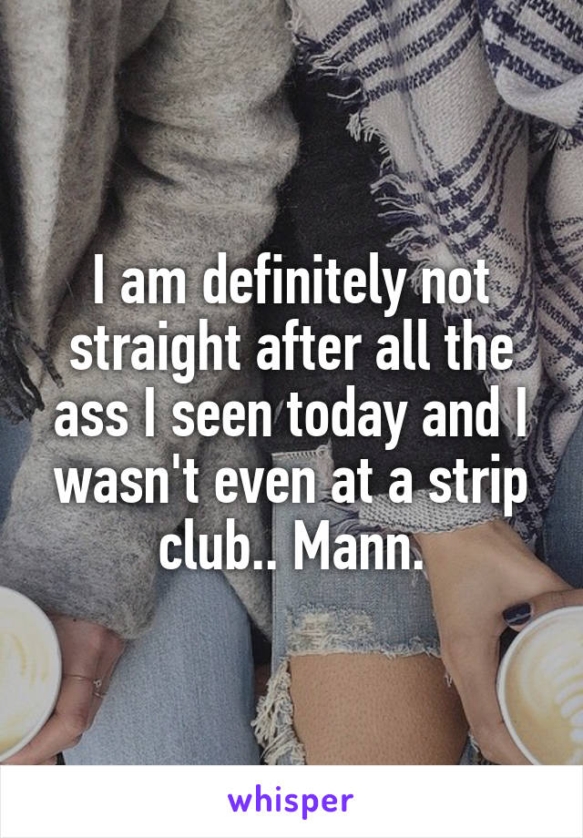 I am definitely not straight after all the ass I seen today and I wasn't even at a strip club.. Mann.