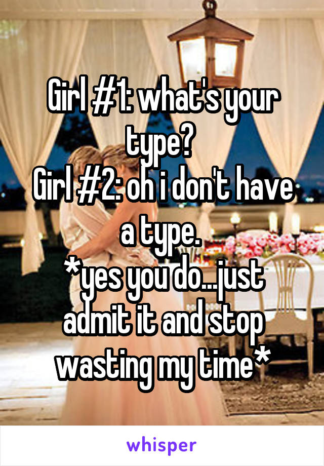 Girl #1: what's your type? 
Girl #2: oh i don't have a type. 
*yes you do...just admit it and stop wasting my time*