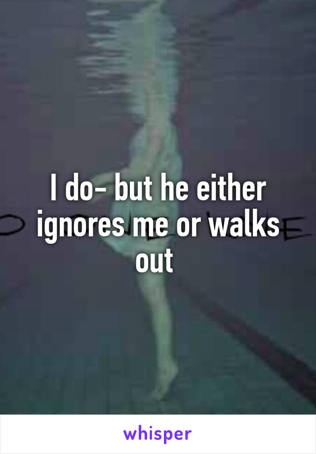 I do- but he either ignores me or walks out 