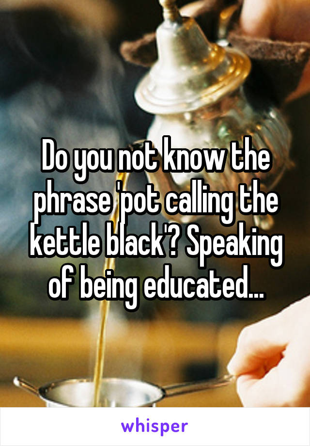 Do you not know the phrase 'pot calling the kettle black'? Speaking of being educated...