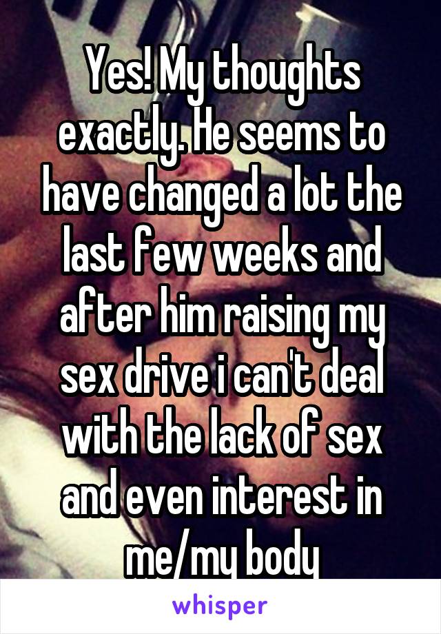 Yes! My thoughts exactly. He seems to have changed a lot the last few weeks and after him raising my sex drive i can't deal with the lack of sex and even interest in me/my body