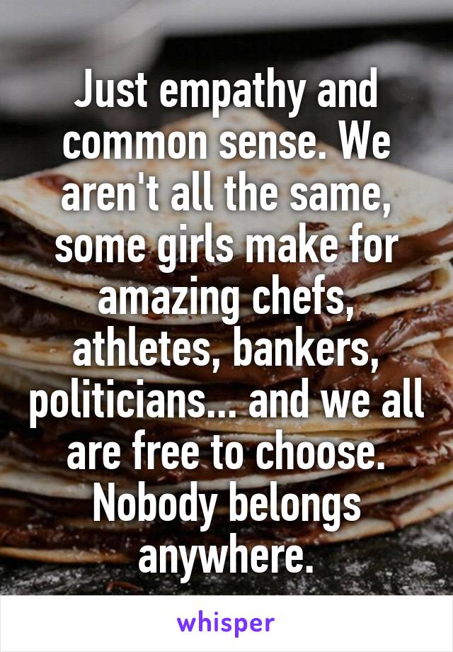 Just empathy and common sense. We aren't all the same, some girls make for amazing chefs, athletes, bankers, politicians... and we all are free to choose. Nobody belongs anywhere.