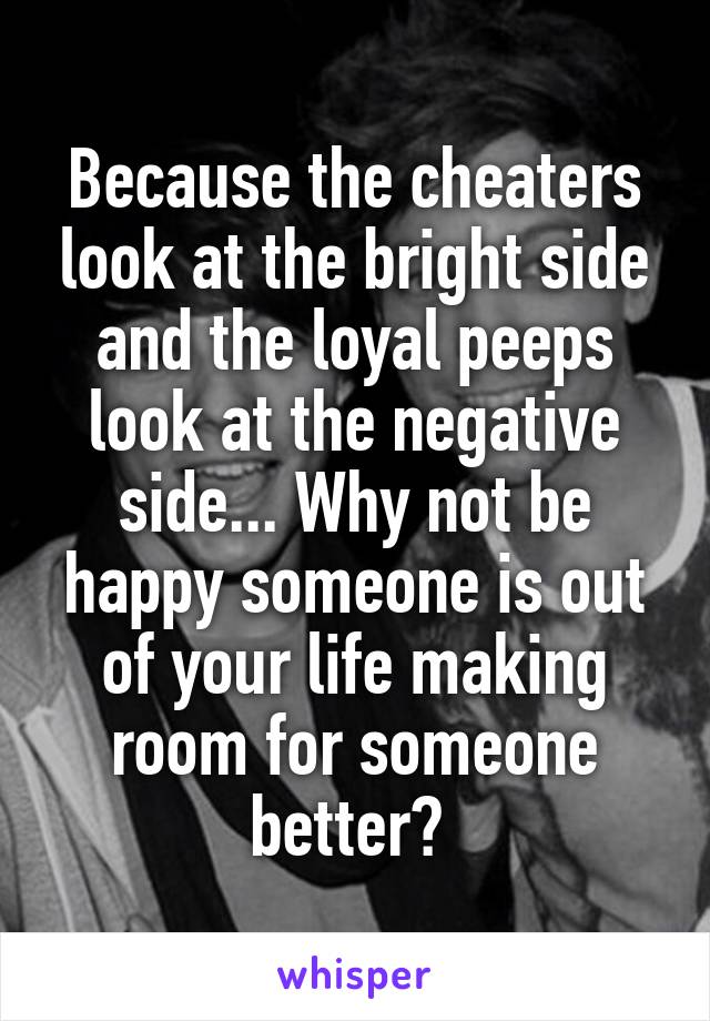 Because the cheaters look at the bright side and the loyal peeps look at the negative side... Why not be happy someone is out of your life making room for someone better? 