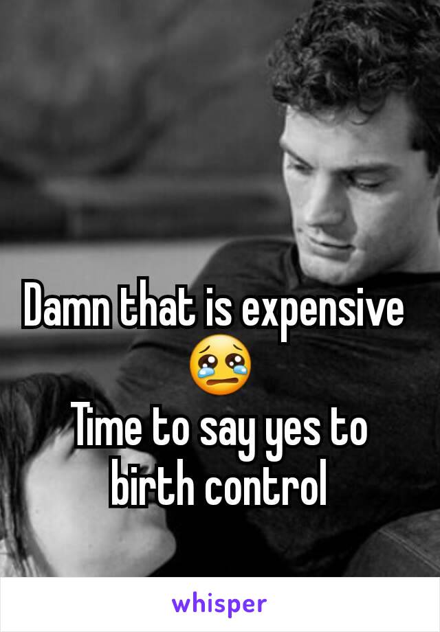 Damn that is expensive 
😢
Time to say yes to birth control