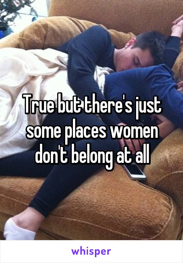 True but there's just some places women don't belong at all