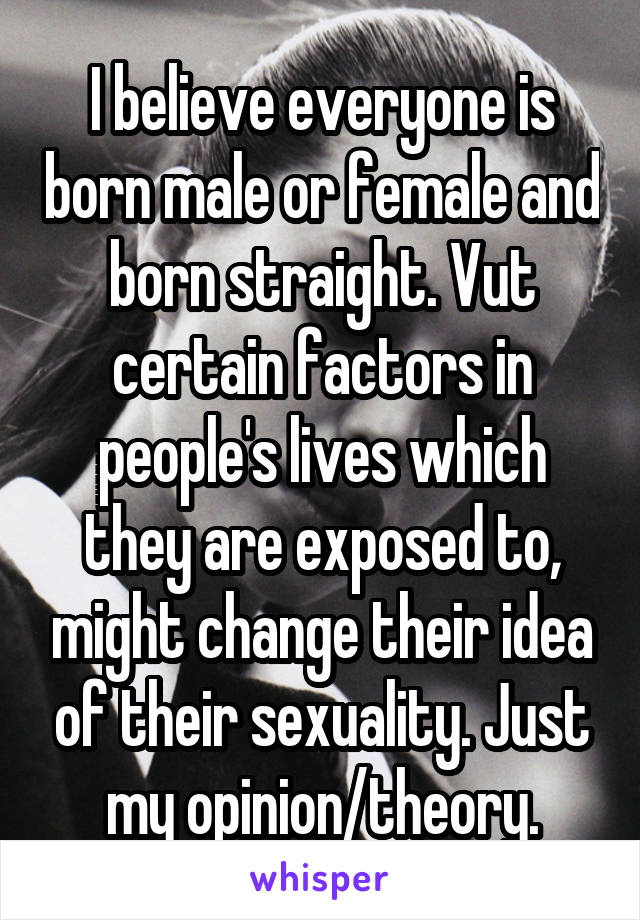 I believe everyone is born male or female and born straight. Vut certain factors in people's lives which they are exposed to, might change their idea of their sexuality. Just my opinion/theory.