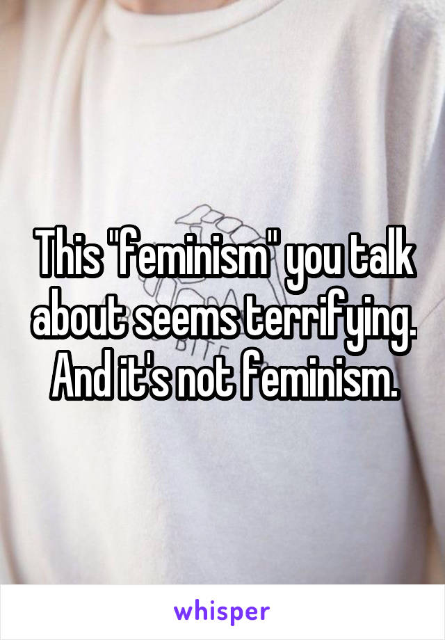 This "feminism" you talk about seems terrifying. And it's not feminism.