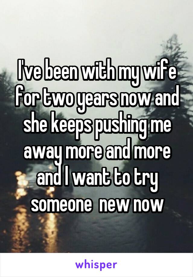 I've been with my wife for two years now and she keeps pushing me away more and more and I want to try someone  new now