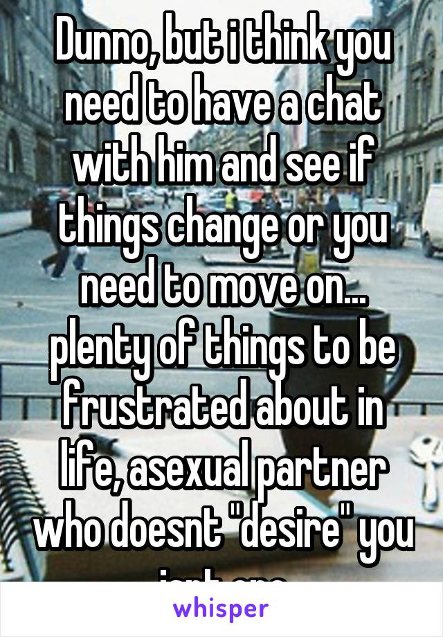 Dunno, but i think you need to have a chat with him and see if things change or you need to move on... plenty of things to be frustrated about in life, asexual partner who doesnt "desire" you isnt one