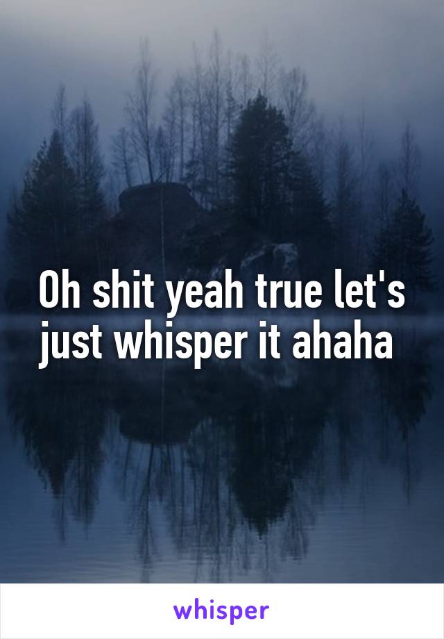 Oh shit yeah true let's just whisper it ahaha 