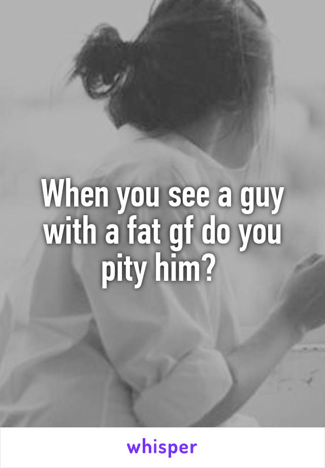 When you see a guy with a fat gf do you pity him? 