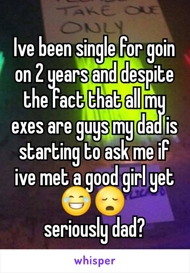 Ive been single for goin on 2 years and despite the fact that all my exes are guys my dad is starting to ask me if ive met a good girl yet 😂😳 
seriously dad?