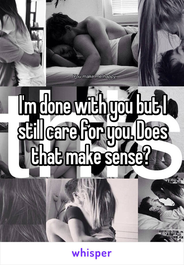 I'm done with you but I still care for you. Does that make sense? 