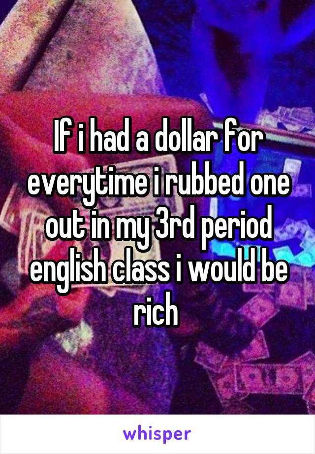 If i had a dollar for everytime i rubbed one out in my 3rd period english class i would be rich 