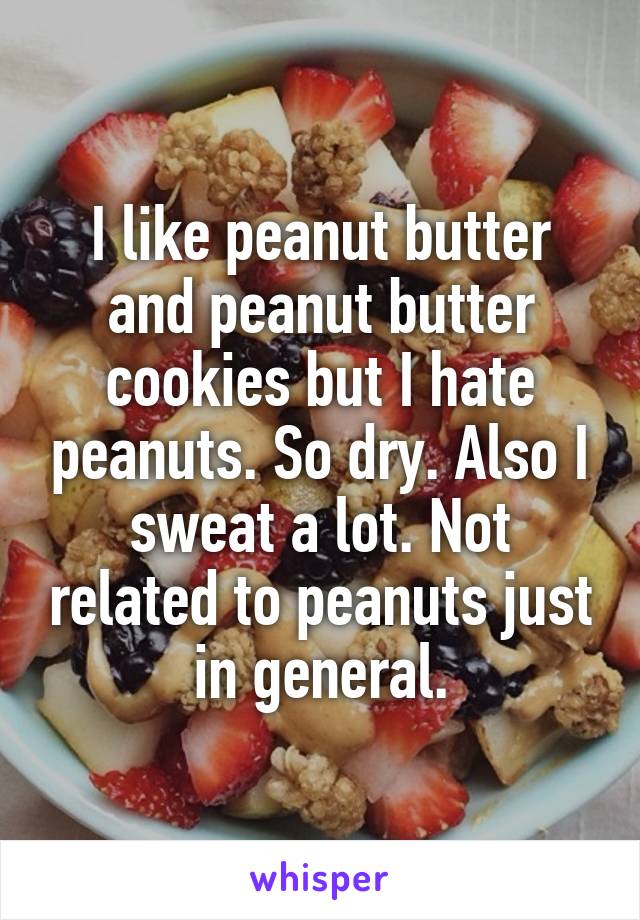 I like peanut butter and peanut butter cookies but I hate peanuts. So dry. Also I sweat a lot. Not related to peanuts just in general.