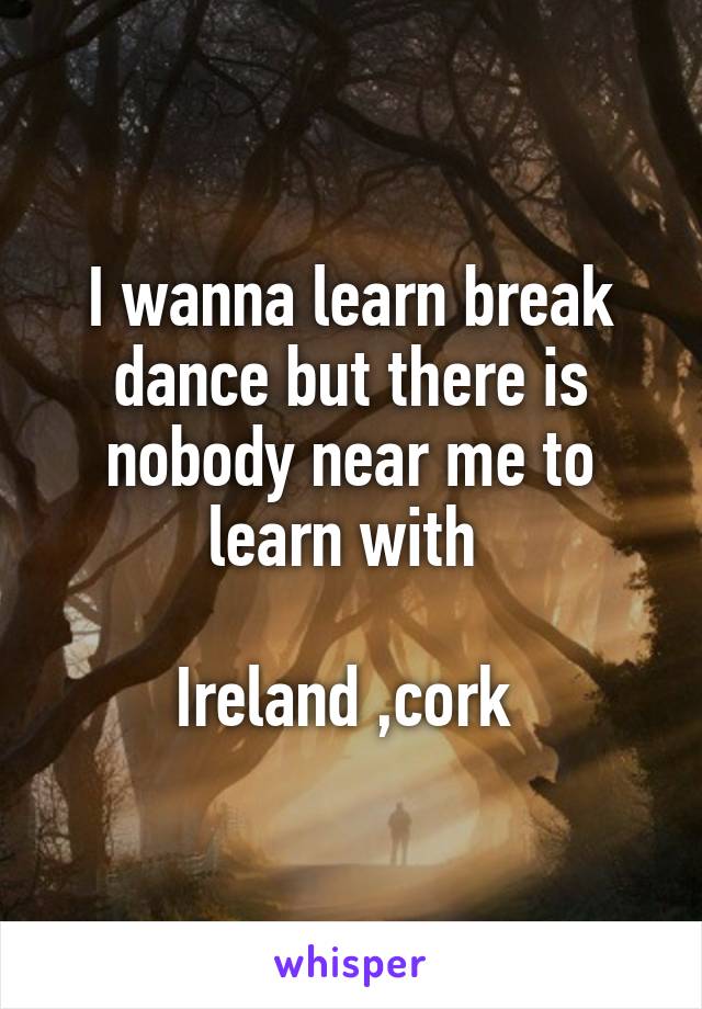 I wanna learn break dance but there is nobody near me to learn with 

Ireland ,cork 