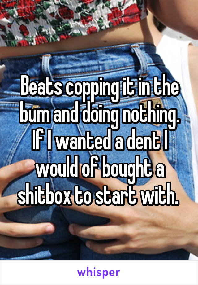 Beats copping it in the bum and doing nothing. If I wanted a dent I would of bought a shitbox to start with. 