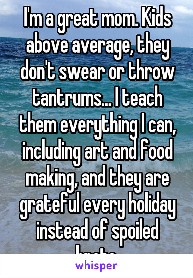 I'm a great mom. Kids above average, they don't swear or throw tantrums... I teach them everything I can, including art and food making, and they are grateful every holiday instead of spoiled brats.