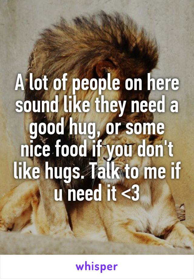 A lot of people on here sound like they need a good hug, or some nice food if you don't like hugs. Talk to me if u need it <3