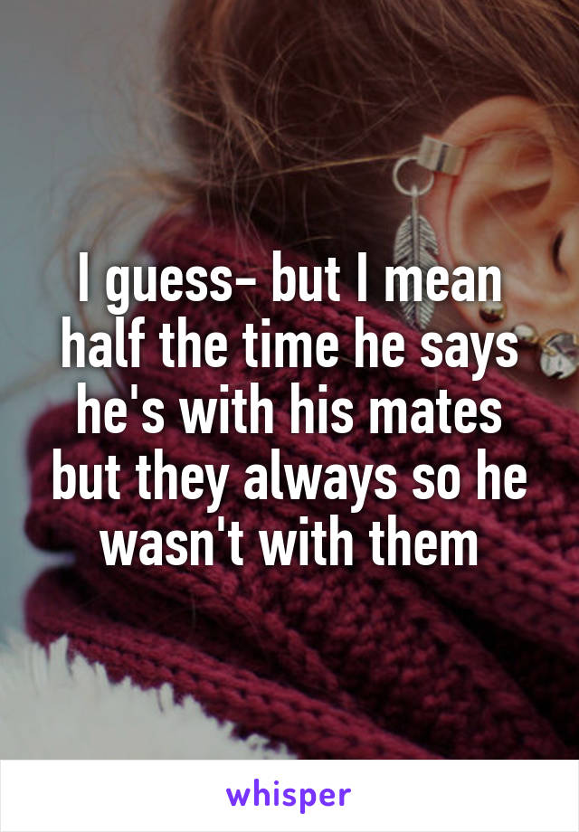 I guess- but I mean half the time he says he's with his mates but they always so he wasn't with them