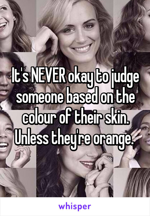 It's NEVER okay to judge someone based on the colour of their skin. Unless they're orange. 