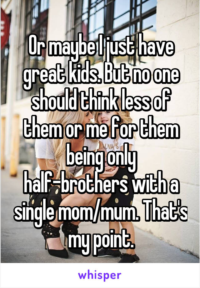 Or maybe I just have great kids. But no one should think less of them or me for them being only half-brothers with a single mom/mum. That's my point.