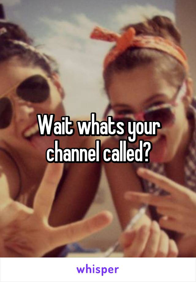 Wait whats your channel called?