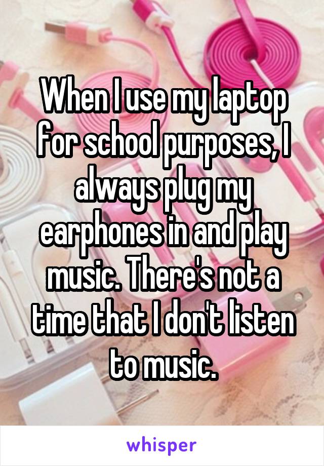 When I use my laptop for school purposes, I always plug my earphones in and play music. There's not a time that I don't listen to music.