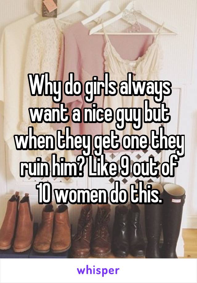 Why do girls always want a nice guy but when they get one they ruin him? Like 9 out of 10 women do this.