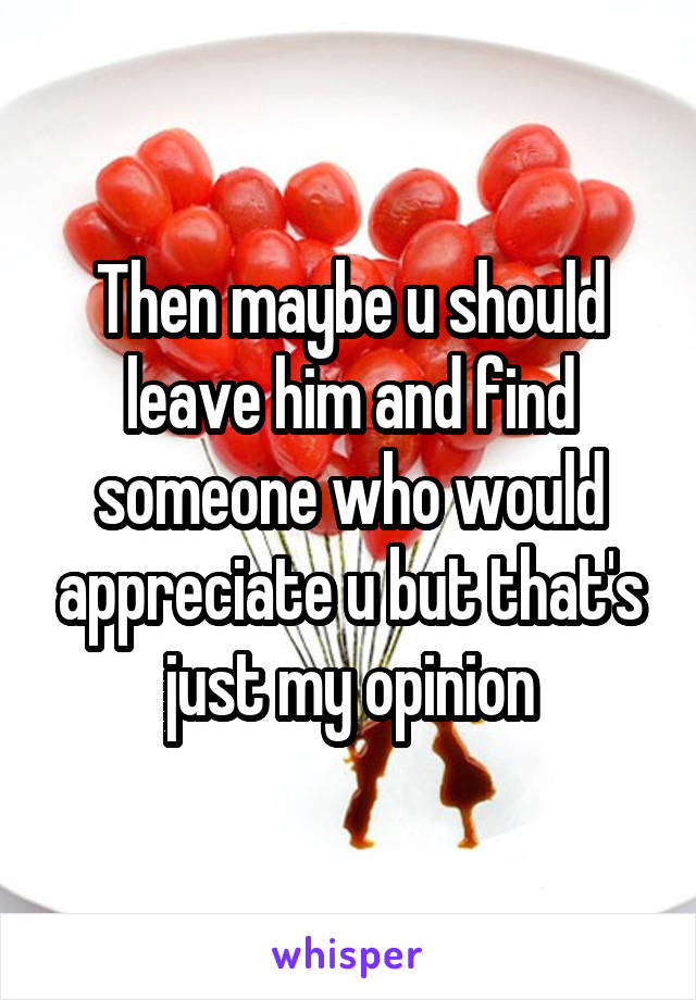 Then maybe u should leave him and find someone who would appreciate u but that's just my opinion