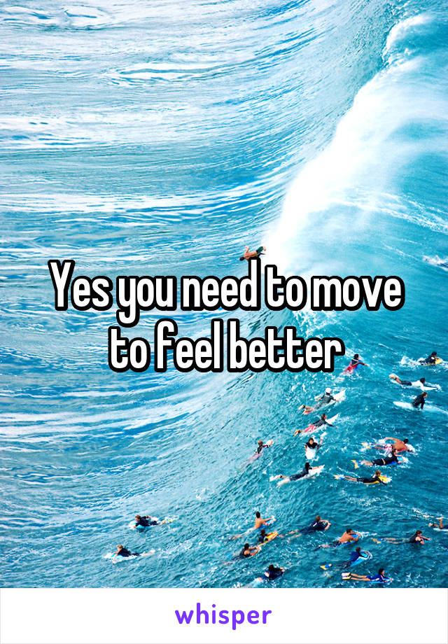 Yes you need to move to feel better