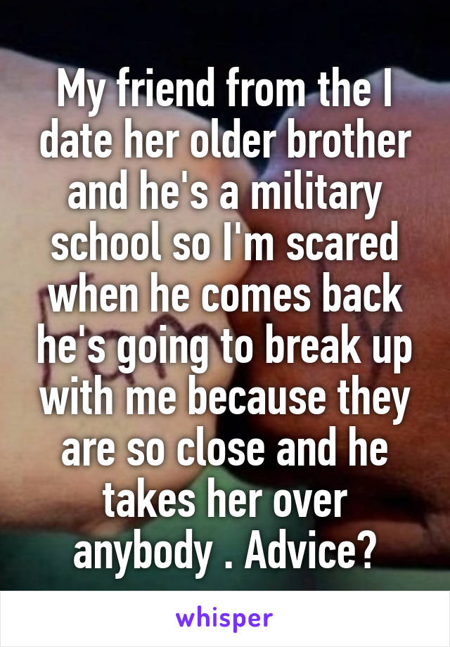 My friend from the I date her older brother and he's a military school so I'm scared when he comes back he's going to break up with me because they are so close and he takes her over anybody . Advice?