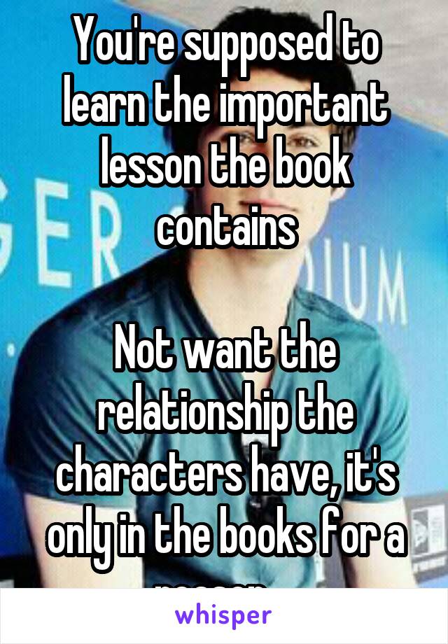 You're supposed to learn the important lesson the book contains

Not want the relationship the characters have, it's only in the books for a reason... 