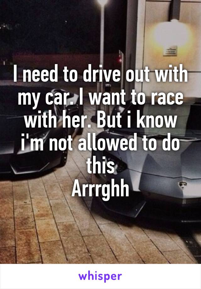 I need to drive out with my car. I want to race with her. But i know i'm not allowed to do this
Arrrghh
