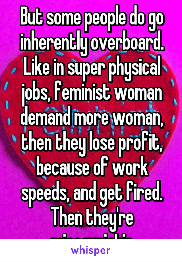 But some people do go inherently overboard. Like in super physical jobs, feminist woman demand more woman, then they lose profit, because of work speeds, and get fired. Then they're misogynistic