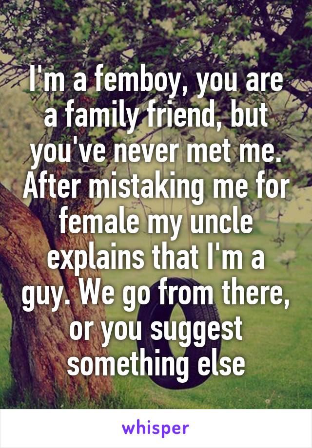 I'm a femboy, you are a family friend, but you've never met me. After mistaking me for female my uncle explains that I'm a guy. We go from there, or you suggest something else