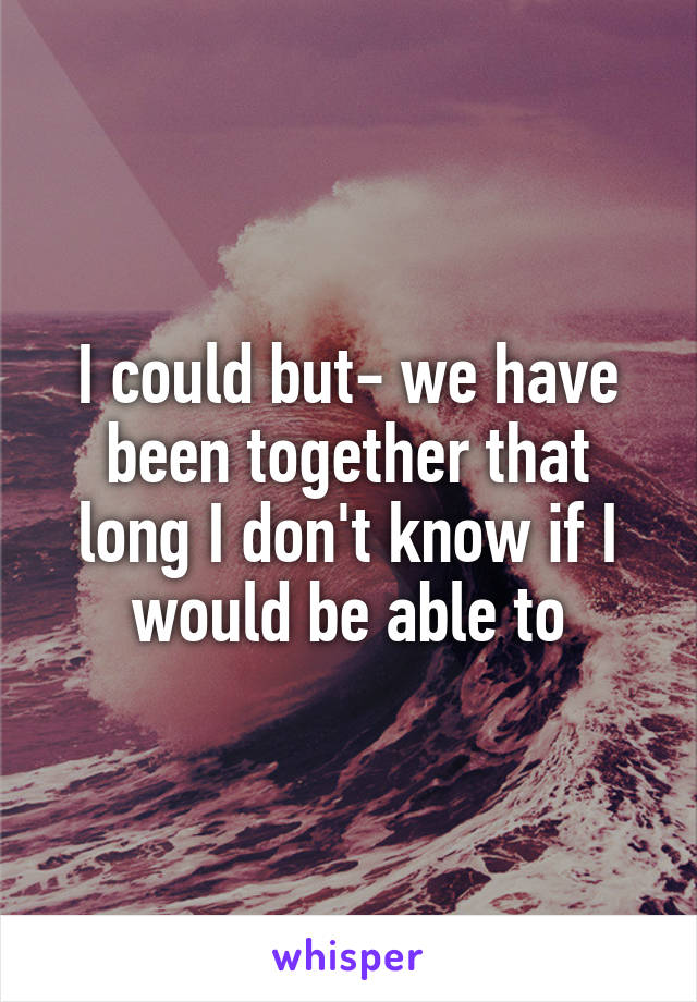 I could but- we have been together that long I don't know if I would be able to