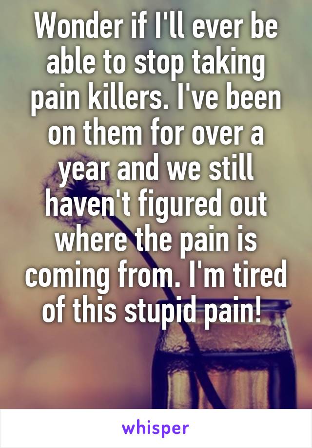 Wonder if I'll ever be able to stop taking pain killers. I've been on them for over a year and we still haven't figured out where the pain is coming from. I'm tired of this stupid pain! 


