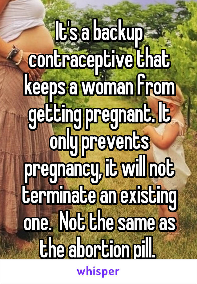 It's a backup contraceptive that keeps a woman from getting pregnant. It only prevents pregnancy, it will not terminate an existing one.  Not the same as the abortion pill. 