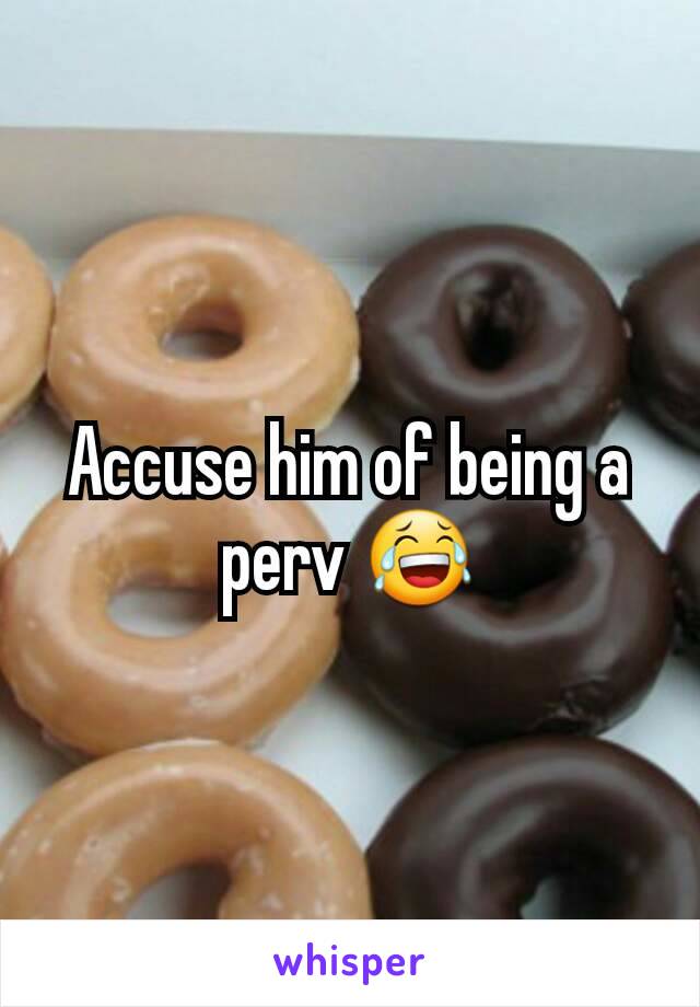 Accuse him of being a perv 😂