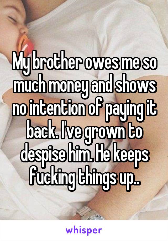 My brother owes me so much money and shows no intention of paying it back. I've grown to despise him. He keeps fucking things up..